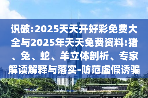 識破:2025天天開好彩免費大全與2025年天天免費資料:豬、兔、蛇、羊立體剖析、專家解讀解釋與落實-防范虛假誘騙
